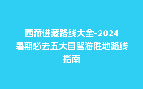 西藏进藏路线大全-2024暑期必去五大自驾游胜地路线指南