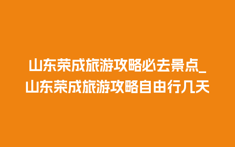 山东荣成旅游攻略必去景点_山东荣成旅游攻略自由行几天