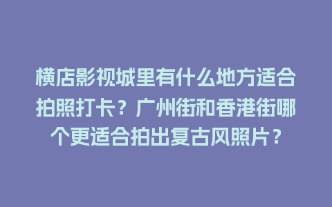 横店影视城里有什么地方适合拍照打卡？广州街和香港街哪个更适合拍出复古风照片？