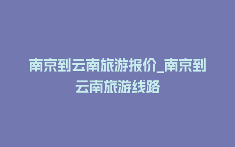 南京到云南旅游报价_南京到云南旅游线路