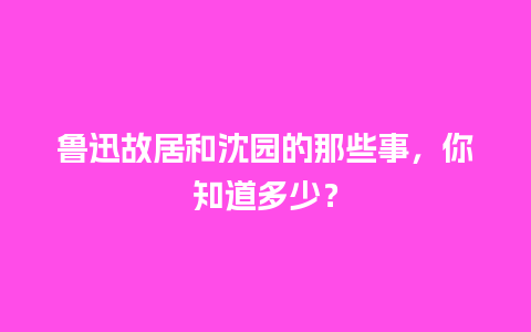 鲁迅故居和沈园的那些事，你知道多少？