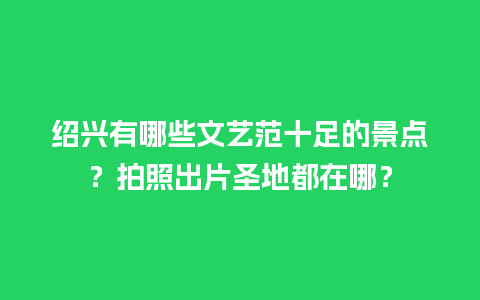 绍兴有哪些文艺范十足的景点？拍照出片圣地都在哪？