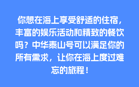 你想在海上享受舒适的住宿，丰富的娱乐活动和精致的餐饮吗？中华泰山号可以满足你的所有需求，让你在海上度过难忘的旅程！