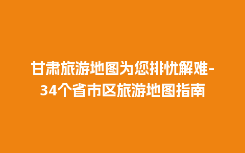 甘肃旅游地图为您排忧解难-34个省市区旅游地图指南