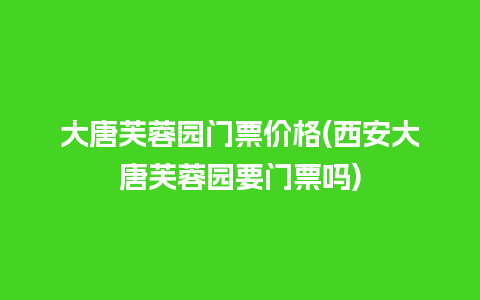 大唐芙蓉园门票价格(西安大唐芙蓉园要门票吗)