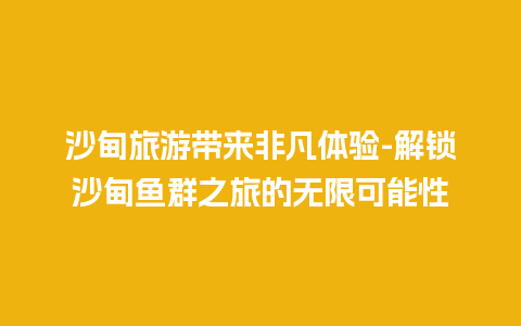 沙甸旅游带来非凡体验-解锁沙甸鱼群之旅的无限可能性