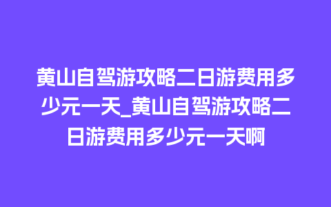 黄山自驾游攻略二日游费用多少元一天_黄山自驾游攻略二日游费用多少元一天啊