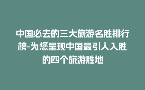 中国必去的三大旅游名胜排行榜-为您呈现中国最引人入胜的四个旅游胜地