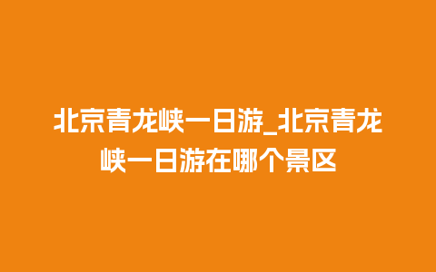 北京青龙峡一日游_北京青龙峡一日游在哪个景区