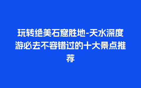 玩转绝美石窟胜地-天水深度游必去不容错过的十大景点推荐