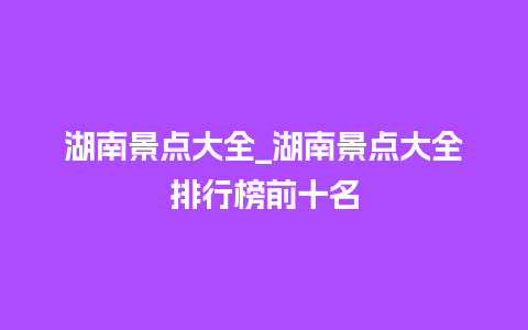 湖南景点大全_湖南景点大全排行榜前十名