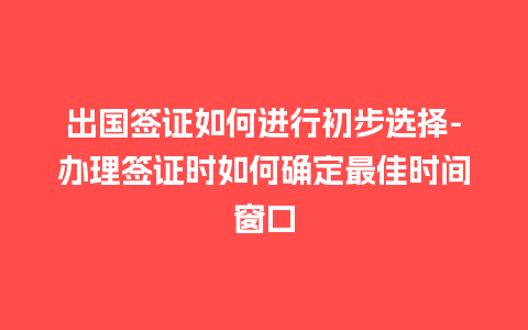 出国签证如何进行初步选择-办理签证时如何确定最佳时间窗口