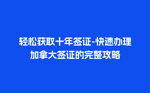 轻松获取十年签证-快速办理加拿大签证的完整攻略