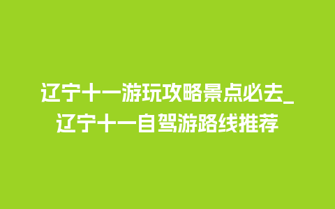 辽宁十一游玩攻略景点必去_辽宁十一自驾游路线推荐