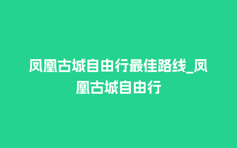 凤凰古城自由行最佳路线_凤凰古城自由行