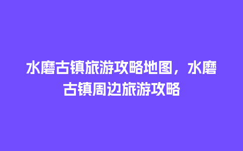 水磨古镇旅游攻略地图，水磨古镇周边旅游攻略