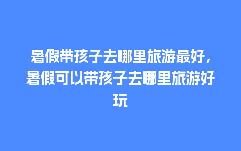 暑假带孩子去哪里旅游最好，暑假可以带孩子去哪里旅游好玩