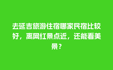 去延吉旅游住宿哪家民宿比较好，离网红景点近，还能看美景？