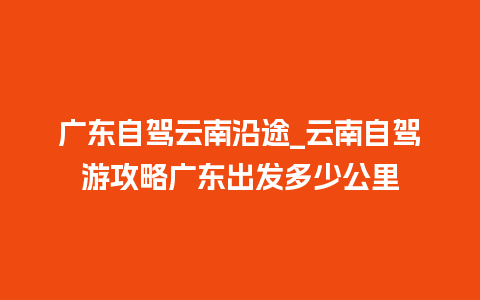 广东自驾云南沿途_云南自驾游攻略广东出发多少公里