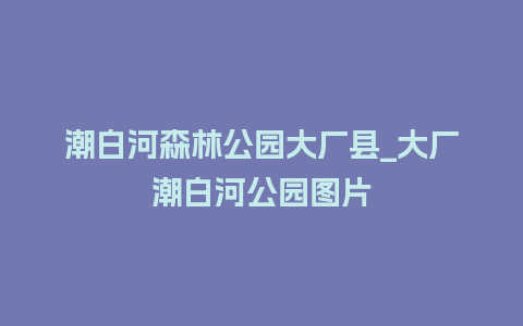 潮白河森林公园大厂县_大厂潮白河公园图片