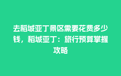 去稻城亚丁景区需要花费多少钱，稻城亚丁：旅行预算掌握攻略