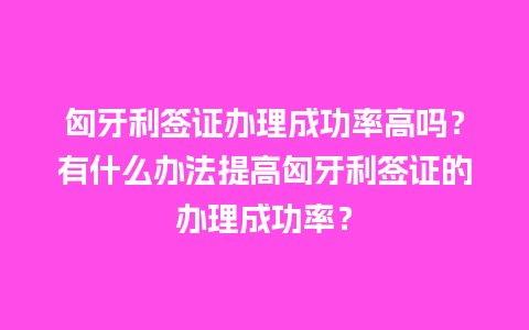 匈牙利签证办理成功率高吗？有什么办法提高匈牙利签证的办理成功率？