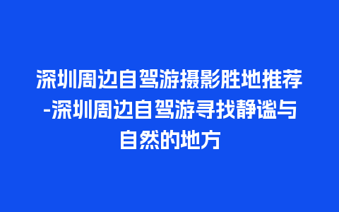 深圳周边自驾游摄影胜地推荐-深圳周边自驾游寻找静谧与自然的地方