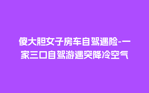 傻大胆女子房车自驾遇险-一家三口自驾游遇突降冷空气