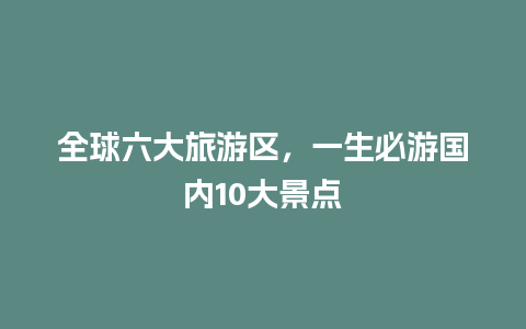 全球六大旅游区，一生必游国内10大景点