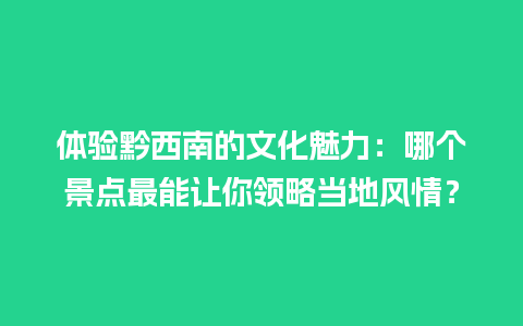 体验黔西南的文化魅力：哪个景点最能让你领略当地风情？