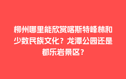 柳州哪里能欣赏喀斯特峰林和少数民族文化？龙潭公园还是都乐岩景区？