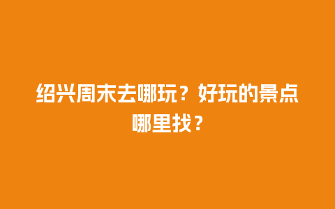 绍兴周末去哪玩？好玩的景点哪里找？