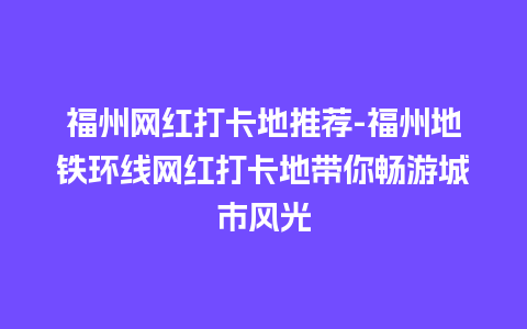 福州网红打卡地推荐-福州地铁环线网红打卡地带你畅游城市风光