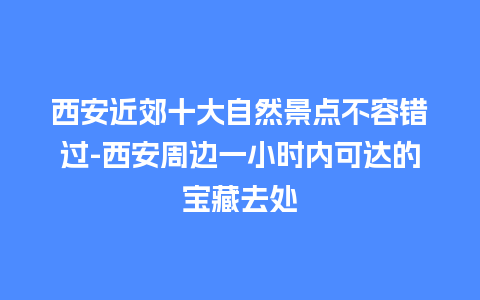 西安近郊十大自然景点不容错过-西安周边一小时内可达的宝藏去处