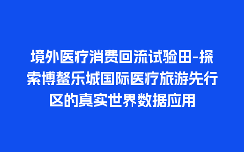 境外医疗消费回流试验田-探索博鳌乐城国际医疗旅游先行区的真实世界数据应用