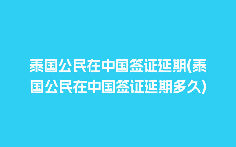 泰国公民在中国签证延期(泰国公民在中国签证延期多久)