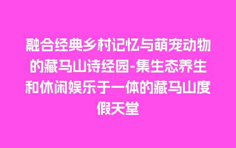 融合经典乡村记忆与萌宠动物的藏马山诗经园-集生态养生和休闲娱乐于一体的藏马山度假天堂