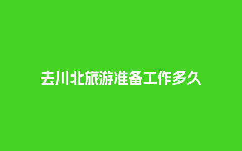 去川北旅游准备工作多久