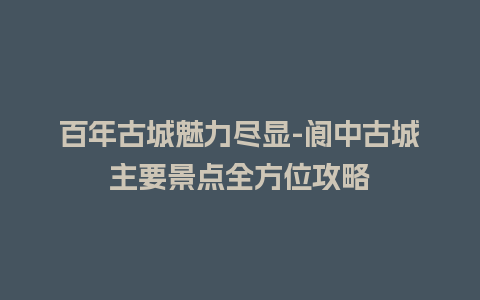 百年古城魅力尽显-阆中古城主要景点全方位攻略