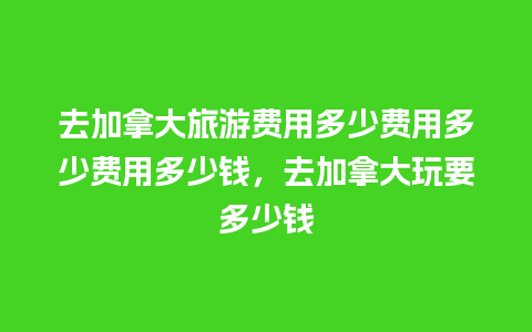 去加拿大旅游费用多少费用多少费用多少钱，去加拿大玩要多少钱