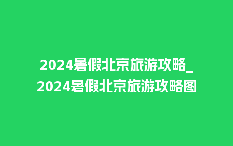 2024暑假北京旅游攻略_2024暑假北京旅游攻略图