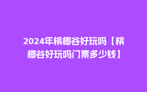 2024年槟榔谷好玩吗【槟榔谷好玩吗门票多少钱】