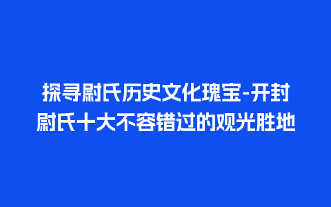 探寻尉氏历史文化瑰宝-开封尉氏十大不容错过的观光胜地