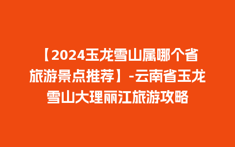 【2024玉龙雪山属哪个省旅游景点推荐】-云南省玉龙雪山大理丽江旅游攻略