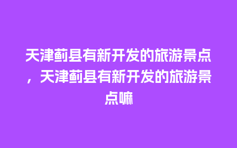 天津蓟县有新开发的旅游景点，天津蓟县有新开发的旅游景点嘛