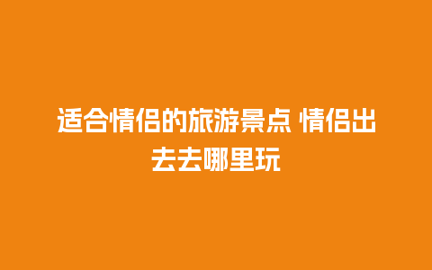 适合情侣的旅游景点 情侣出去去哪里玩