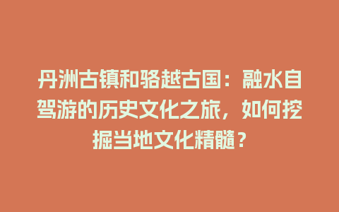 丹洲古镇和骆越古国：融水自驾游的历史文化之旅，如何挖掘当地文化精髓？