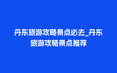 丹东旅游攻略景点必去_丹东旅游攻略景点推荐