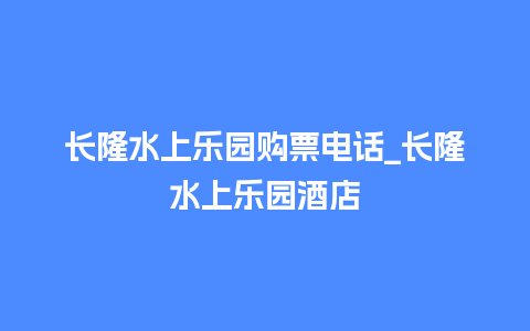 长隆水上乐园购票电话_长隆水上乐园酒店