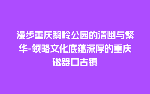 漫步重庆鹅岭公园的清幽与繁华-领略文化底蕴深厚的重庆磁器口古镇